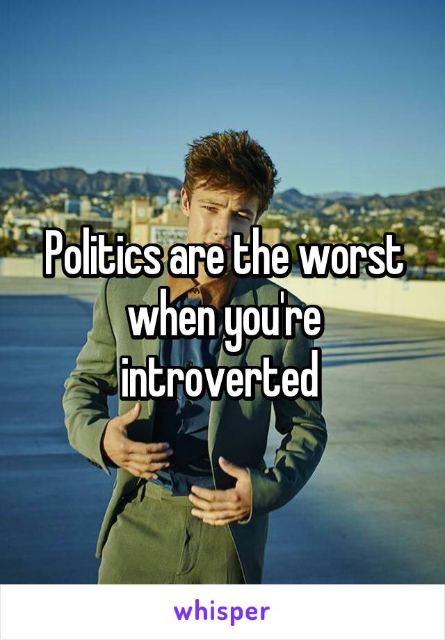 Politics are the worst when you're introverted 