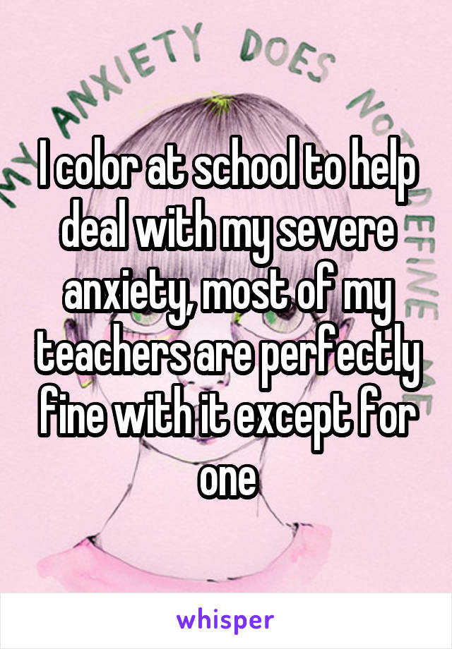 I color at school to help deal with my severe anxiety, most of my teachers are perfectly fine with it except for one