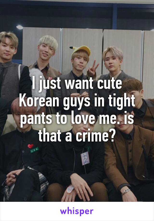 I just want cute Korean guys in tight pants to love me. is that a crime?