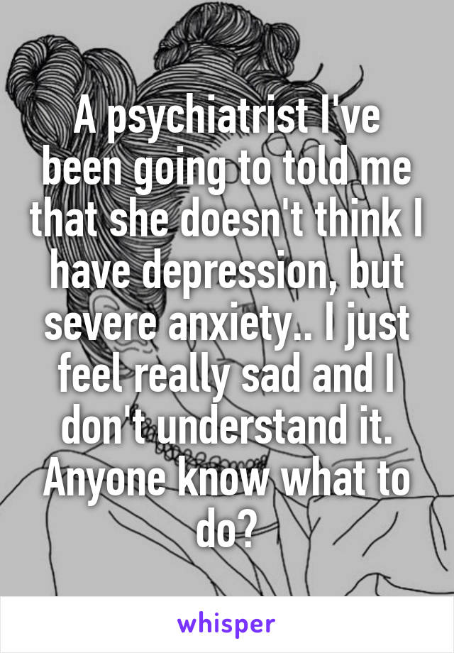 A psychiatrist I've been going to told me that she doesn't think I have depression, but severe anxiety.. I just feel really sad and I don't understand it. Anyone know what to do?