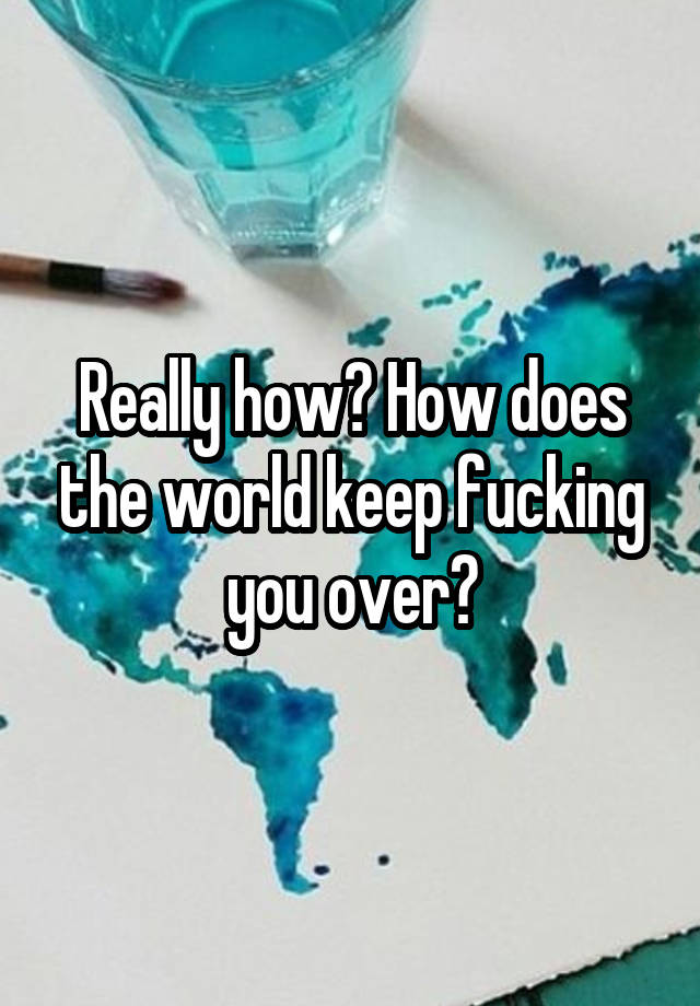 really-how-how-does-the-world-keep-fucking-you-over