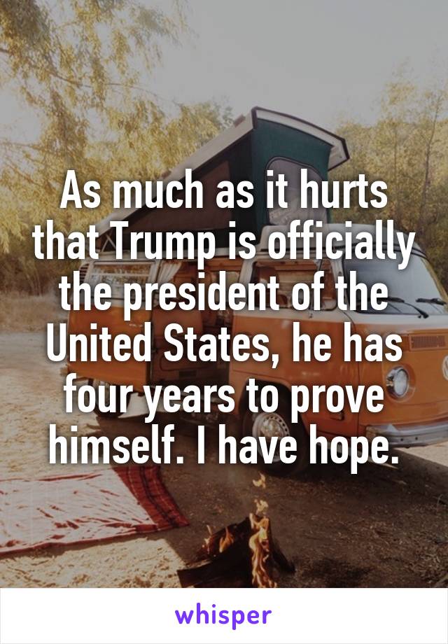 As much as it hurts that Trump is officially the president of the United States, he has four years to prove himself. I have hope.