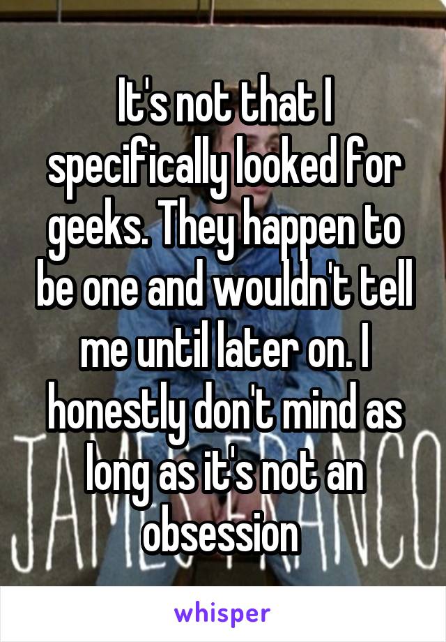 It's not that I specifically looked for geeks. They happen to be one and wouldn't tell me until later on. I honestly don't mind as long as it's not an obsession 