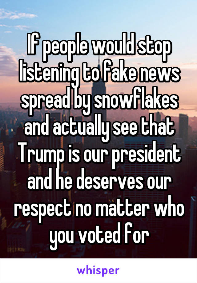 If people would stop listening to fake news spread by snowflakes and actually see that Trump is our president and he deserves our respect no matter who you voted for