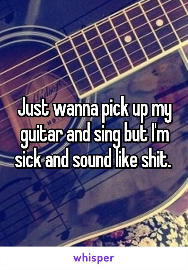 Just wanna pick up my guitar and sing but I'm sick and sound like shit. 