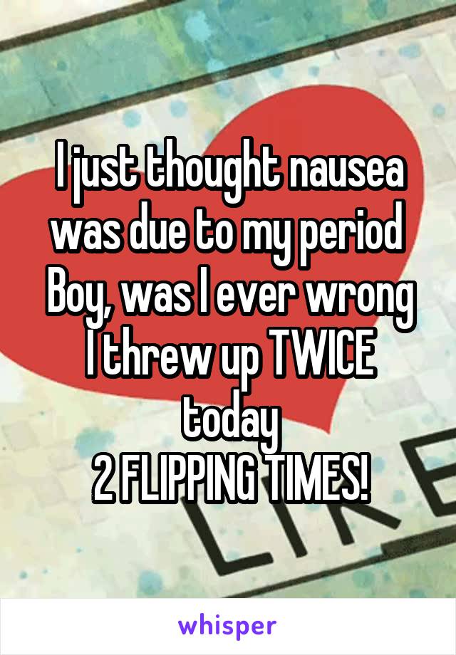 I just thought nausea was due to my period 
Boy, was I ever wrong
I threw up TWICE today
2 FLIPPING TIMES!