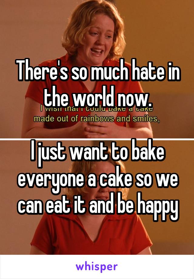 There's so much hate in the world now.

I just want to bake everyone a cake so we can eat it and be happy