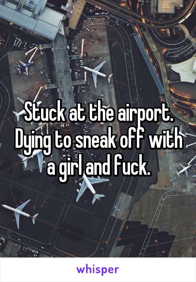 Stuck at the airport. Dying to sneak off with a girl and fuck.