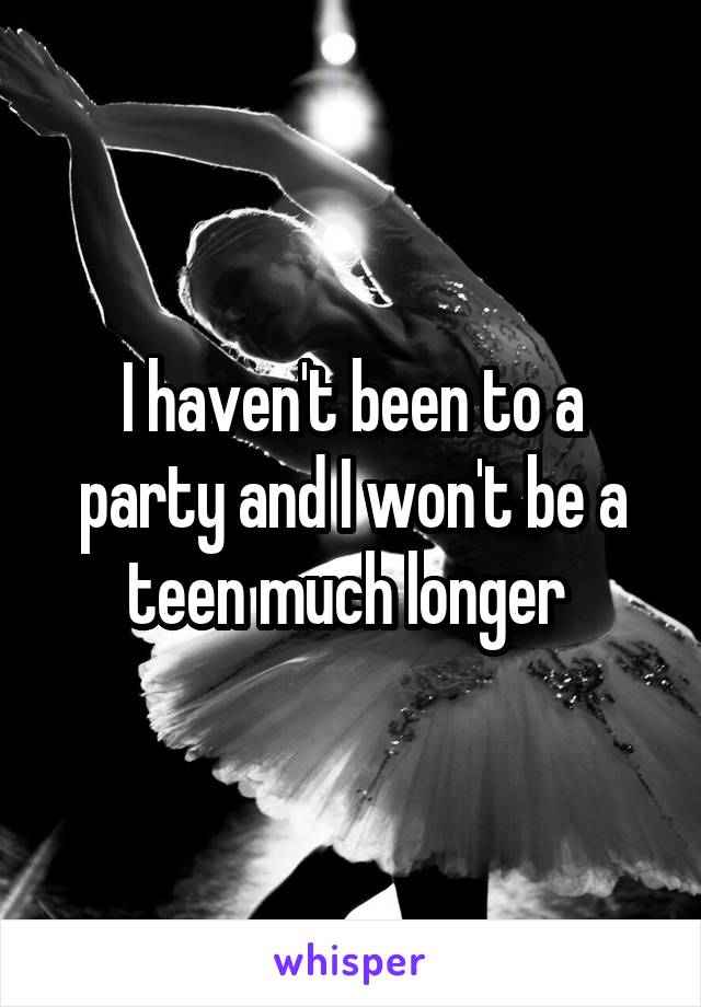 I haven't been to a party and I won't be a teen much longer 