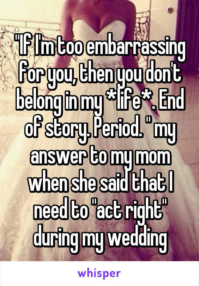 "If I'm too embarrassing for you, then you don't belong in my *life*. End of story. Period. " my answer to my mom when she said that I need to "act right" during my wedding