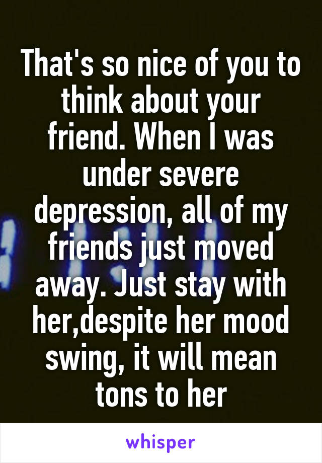 That's so nice of you to think about your friend. When I was under severe depression, all of my friends just moved away. Just stay with her,despite her mood swing, it will mean tons to her