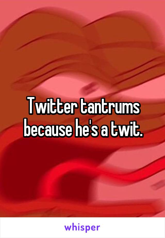 Twitter tantrums because he's a twit.
