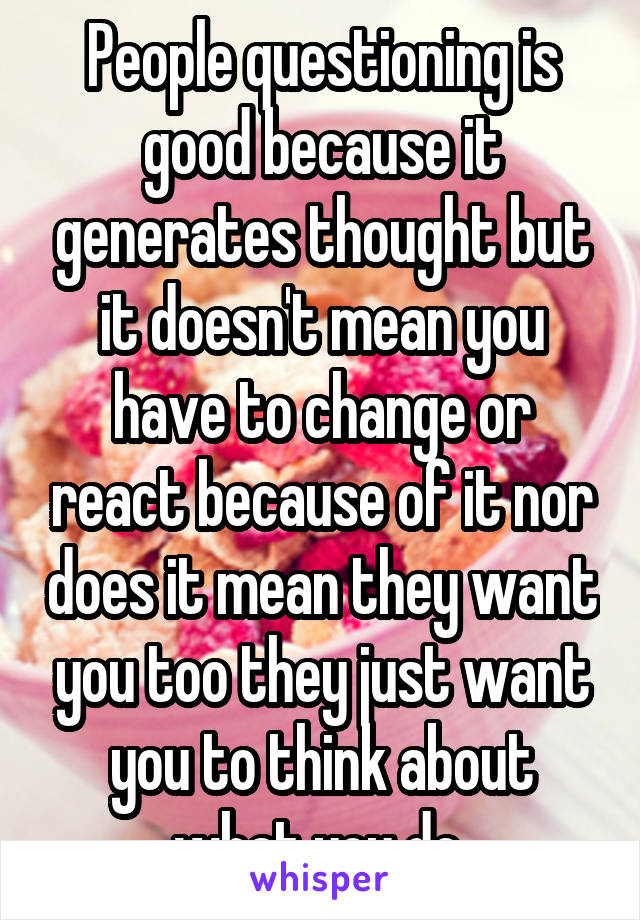 People questioning is good because it generates thought but it doesn't mean you have to change or react because of it nor does it mean they want you too they just want you to think about what you do 