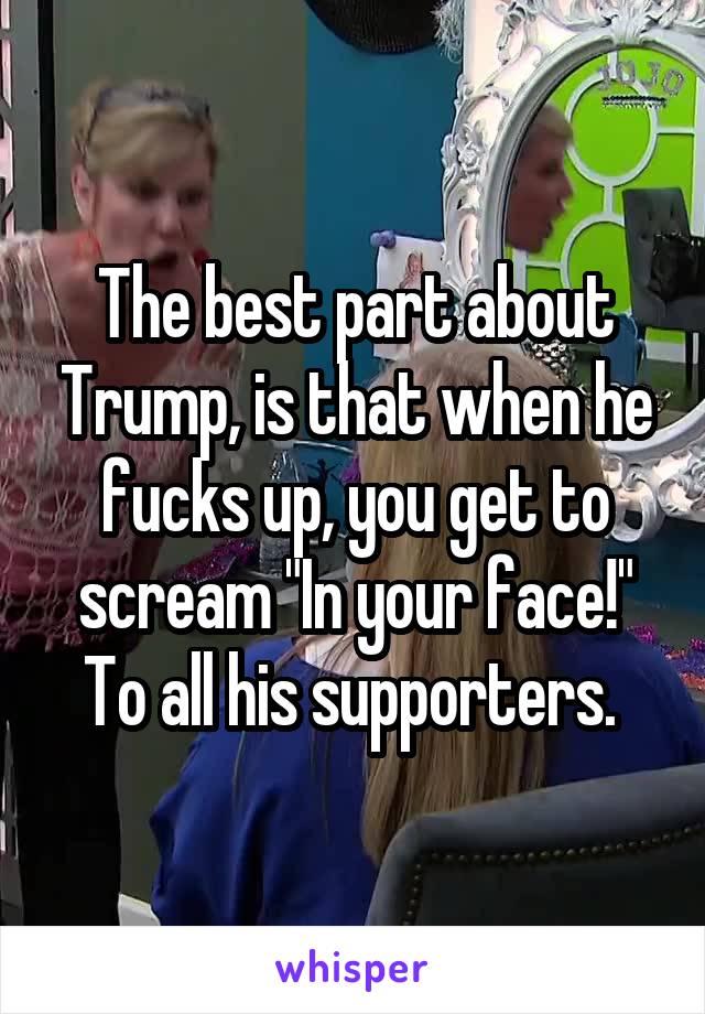 The best part about Trump, is that when he fucks up, you get to scream "In your face!" To all his supporters. 