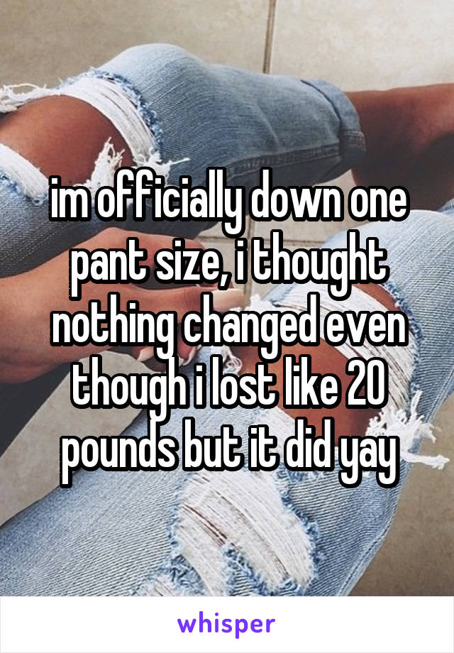 im officially down one pant size, i thought nothing changed even though i lost like 20 pounds but it did yay