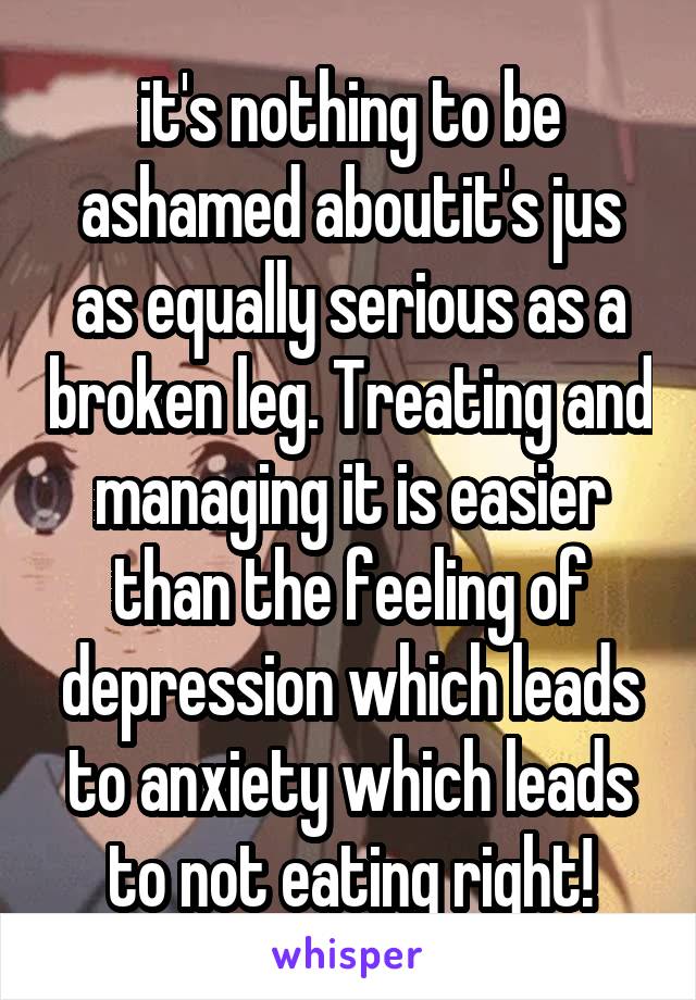 it's nothing to be ashamed aboutit's jus as equally serious as a broken leg. Treating and managing it is easier than the feeling of depression which leads to anxiety which leads to not eating right!