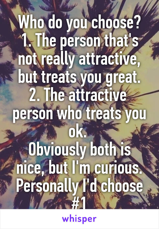 Who do you choose?
1. The person that's not really attractive, but treats you great.
2. The attractive  person who treats you ok. 
Obviously both is nice, but I'm curious. Personally I'd choose #1