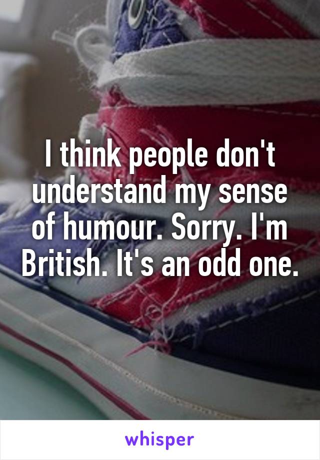 I think people don't understand my sense of humour. Sorry. I'm British. It's an odd one. 