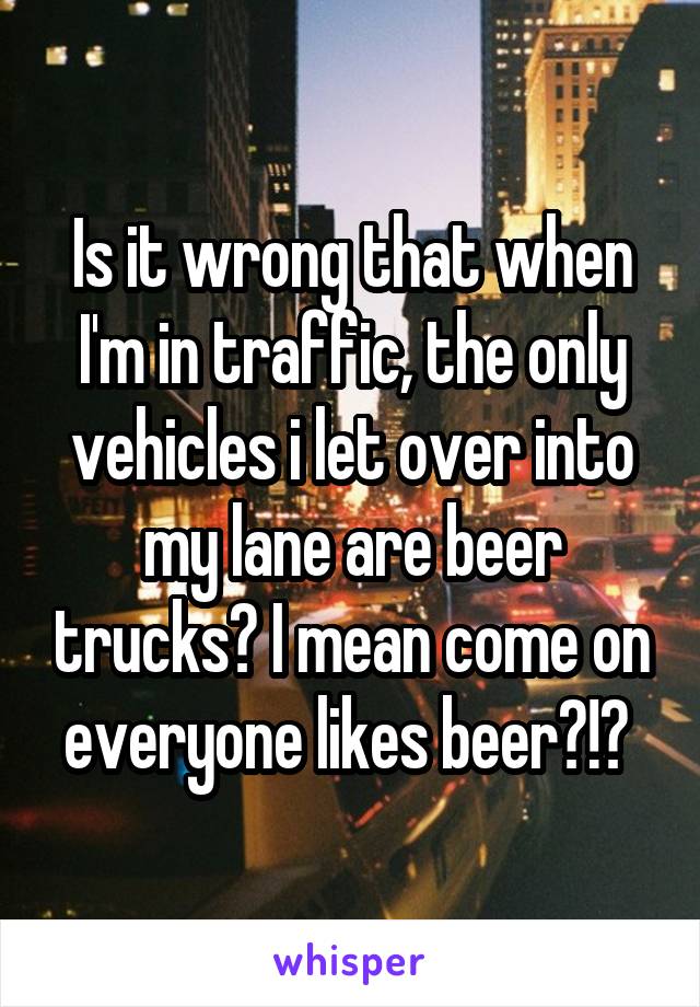 Is it wrong that when I'm in traffic, the only vehicles i let over into my lane are beer trucks? I mean come on everyone likes beer?!? 