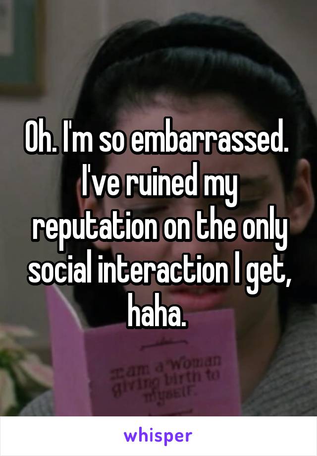 Oh. I'm so embarrassed. 
I've ruined my reputation on the only social interaction I get, haha. 