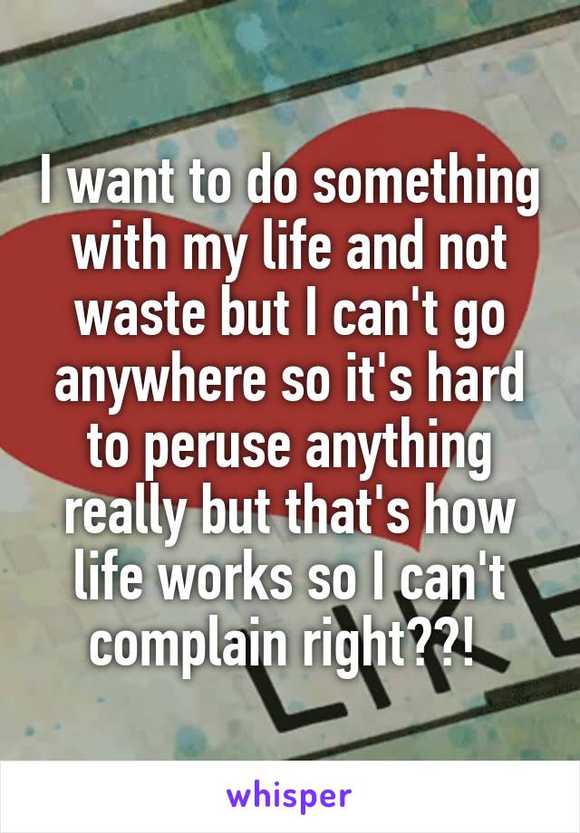 I want to do something with my life and not waste but I can't go anywhere so it's hard to peruse anything really but that's how life works so I can't complain right??! 