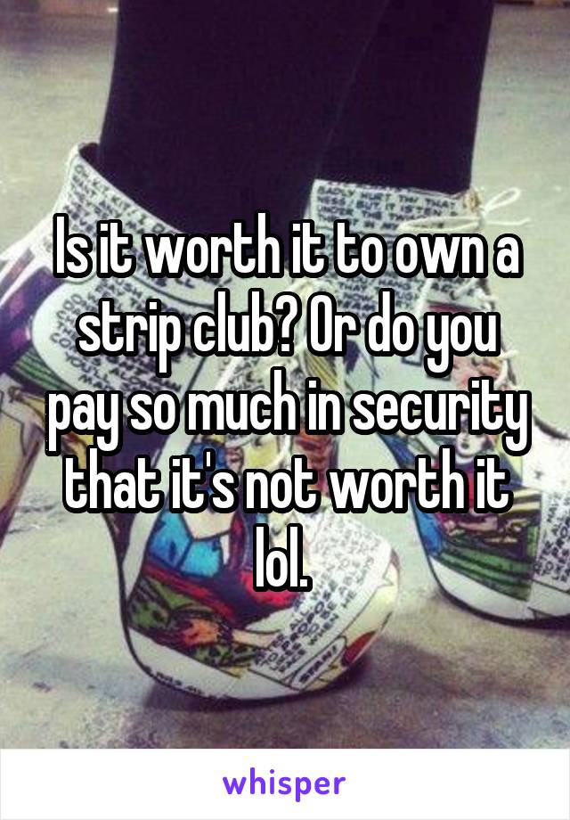 Is it worth it to own a strip club? Or do you pay so much in security that it's not worth it lol. 