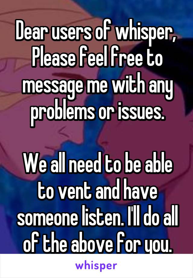 Dear users of whisper, 
Please feel free to message me with any problems or issues.

We all need to be able to vent and have someone listen. I'll do all of the above for you.