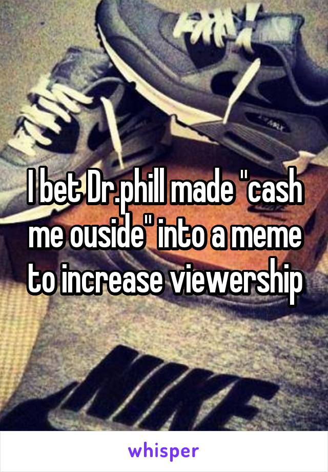 I bet Dr.phill made "cash me ouside" into a meme to increase viewership