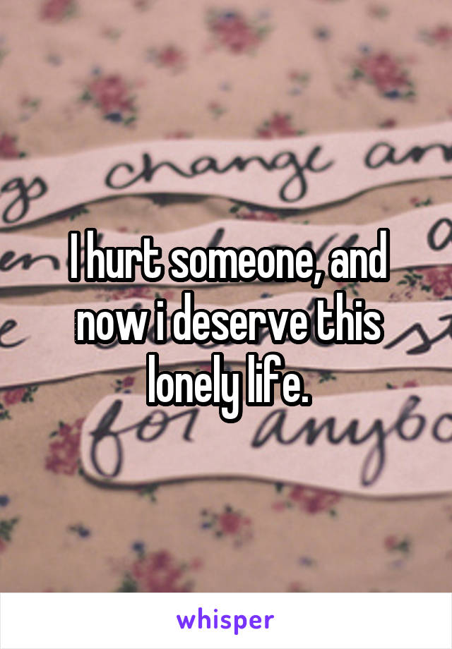 I hurt someone, and now i deserve this lonely life.