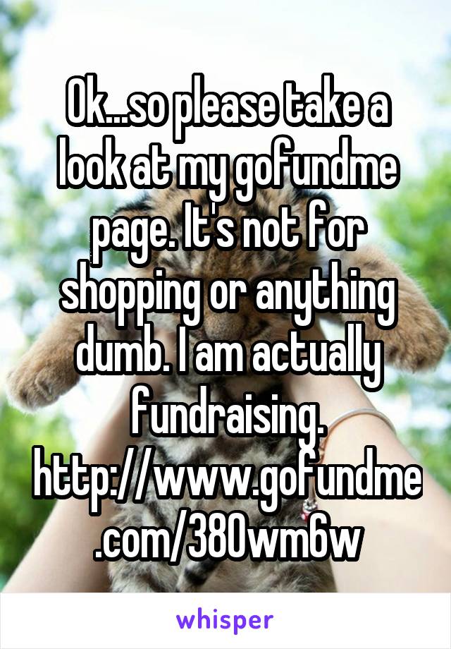 Ok...so please take a look at my gofundme page. It's not for shopping or anything dumb. I am actually fundraising. http://www.gofundme.com/380wm6w