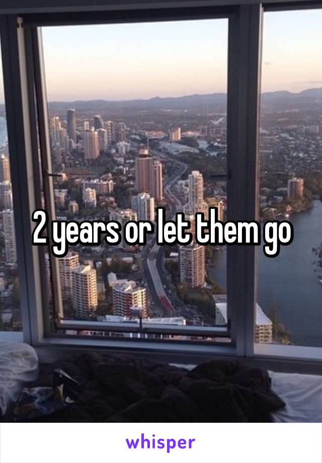 2 years or let them go