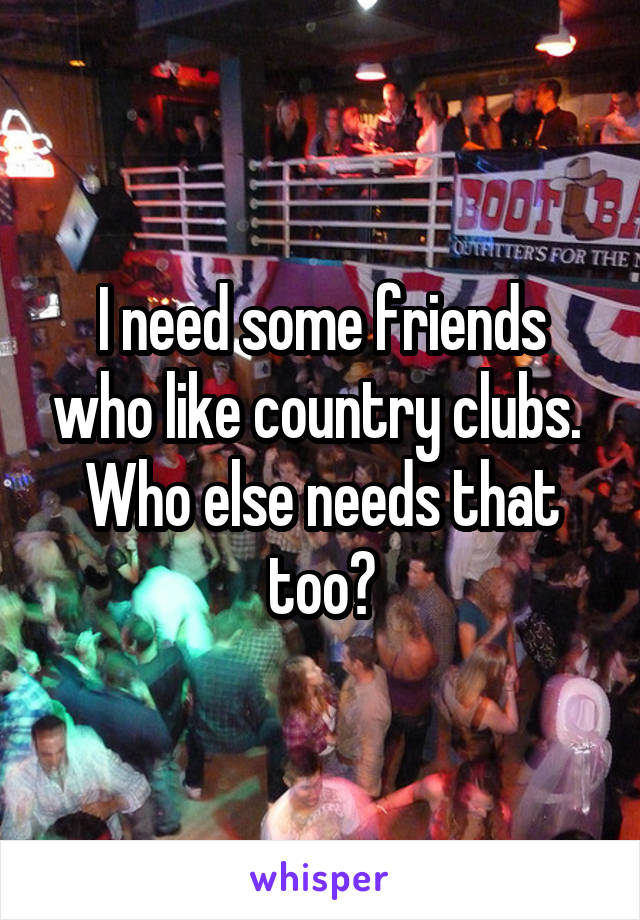 I need some friends who like country clubs. 
Who else needs that too?