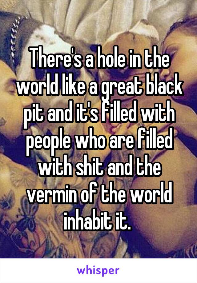 There's a hole in the world like a great black pit and it's filled with people who are filled with shit and the vermin of the world inhabit it. 