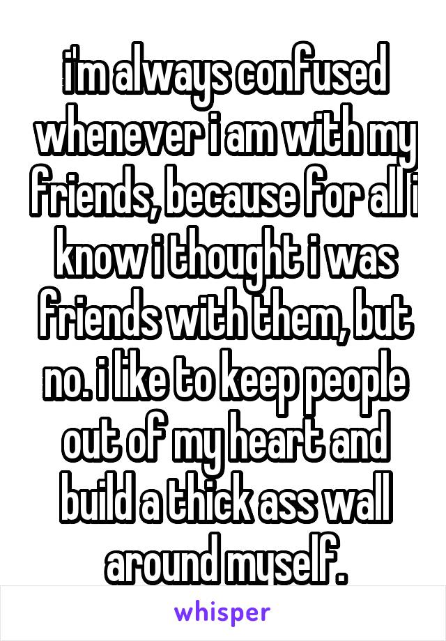 i'm always confused whenever i am with my friends, because for all i know i thought i was friends with them, but no. i like to keep people out of my heart and build a thick ass wall around myself.