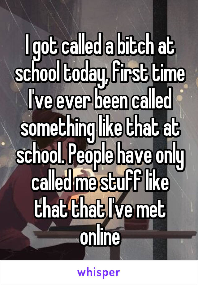 I got called a bitch at school today, first time I've ever been called something like that at school. People have only called me stuff like that that I've met online