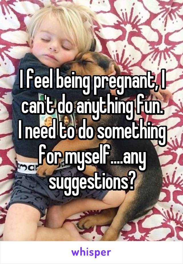 I feel being pregnant, I can't do anything fun.
I need to do something for myself....any suggestions?