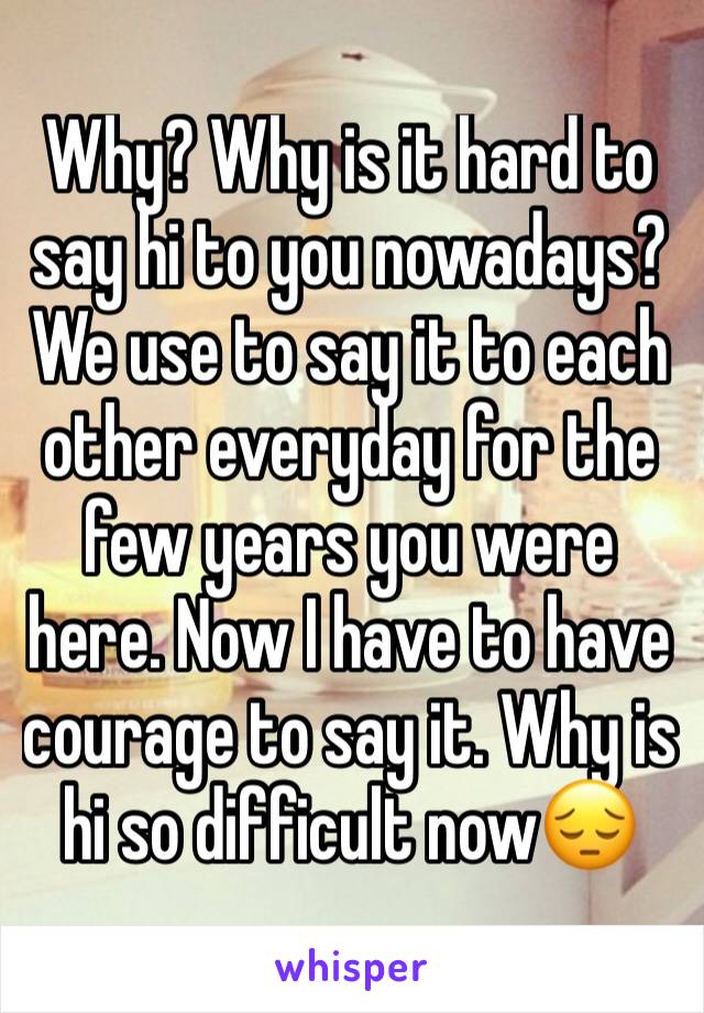 Why? Why is it hard to say hi to you nowadays? We use to say it to each other everyday for the few years you were here. Now I have to have courage to say it. Why is hi so difficult now😔