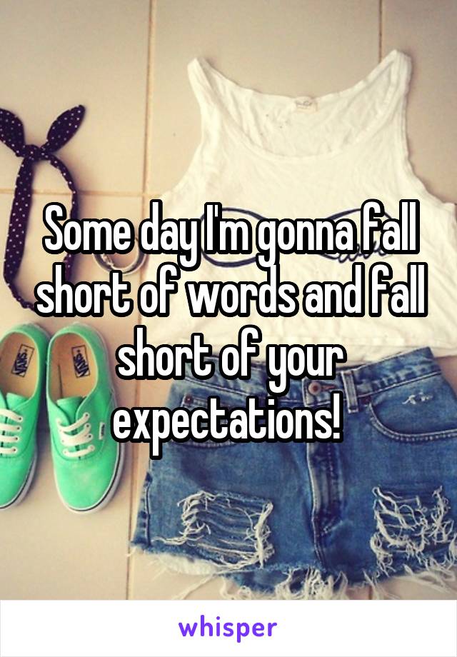 Some day I'm gonna fall short of words and fall short of your expectations! 