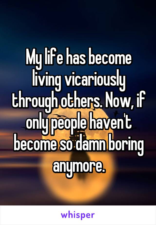 My life has become living vicariously through others. Now, if only people haven't become so damn boring anymore.