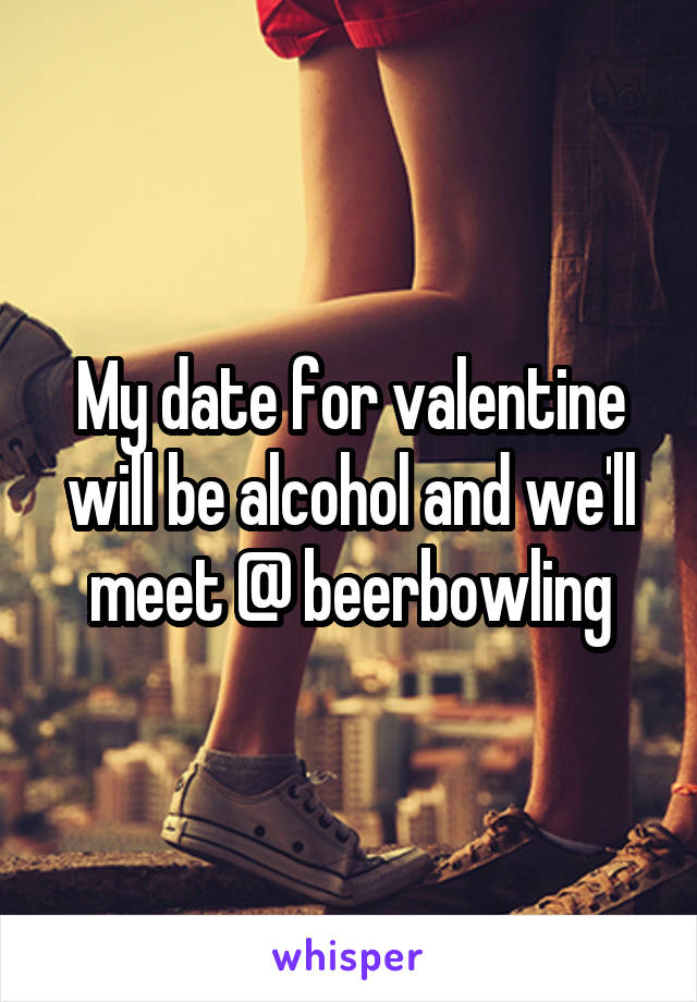 My date for valentine will be alcohol and we'll meet @ beerbowling