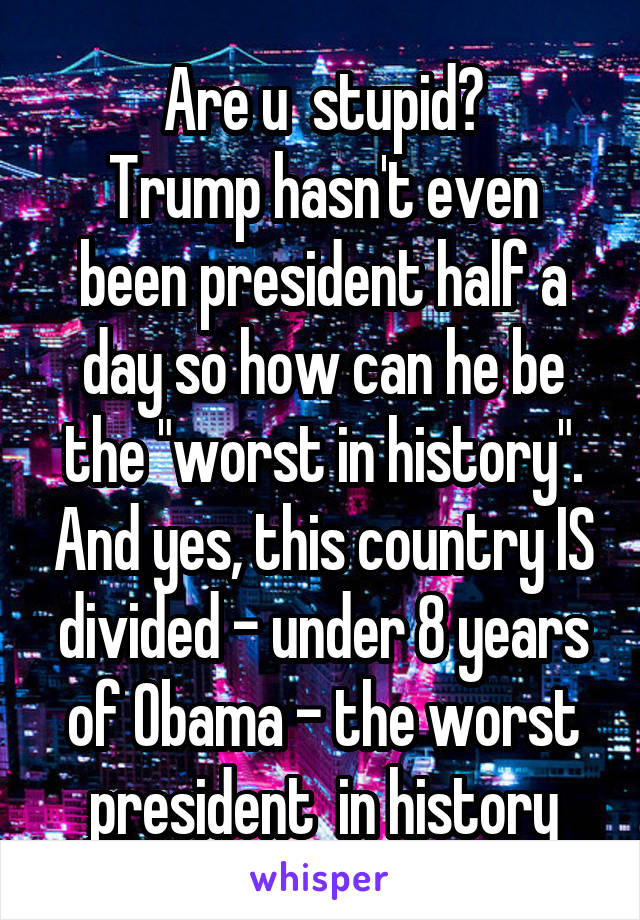 Are u  stupid?
Trump hasn't even been president half a day so how can he be the "worst in history". And yes, this country IS divided - under 8 years of Obama - the worst president  in history