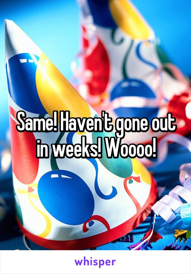 Same! Haven't gone out in weeks! Woooo!