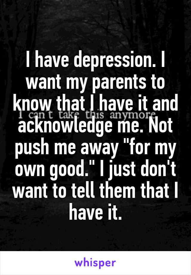 I have depression. I want my parents to know that I have it and acknowledge me. Not push me away "for my own good." I just don't want to tell them that I have it.