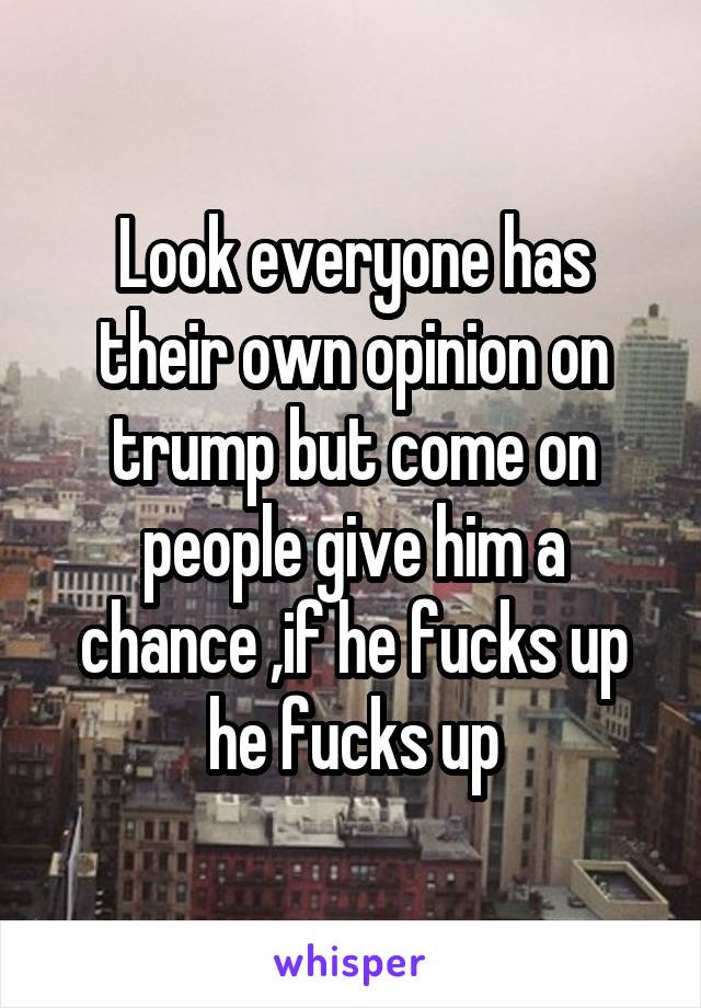 Look everyone has their own opinion on trump but come on people give him a chance ,if he fucks up he fucks up