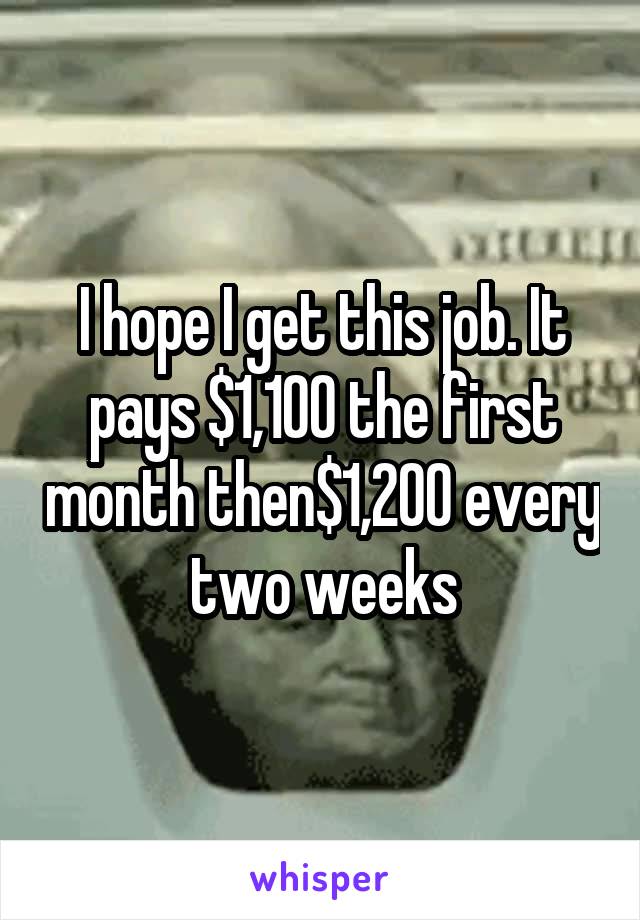 I hope I get this job. It pays $1,100 the first month then$1,200 every two weeks