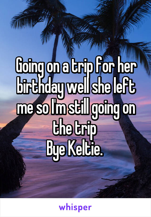 Going on a trip for her birthday well she left me so I'm still going on the trip 
Bye Keltie. 