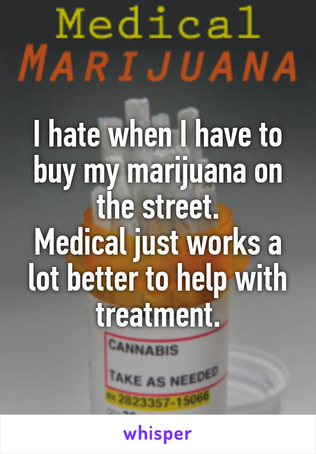 I hate when I have to buy my marijuana on the street.
Medical just works a lot better to help with treatment.