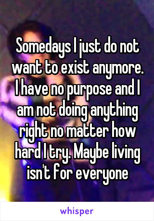 Somedays I just do not want to exist anymore. I have no purpose and I am not doing anything right no matter how hard I try. Maybe living isn't for everyone