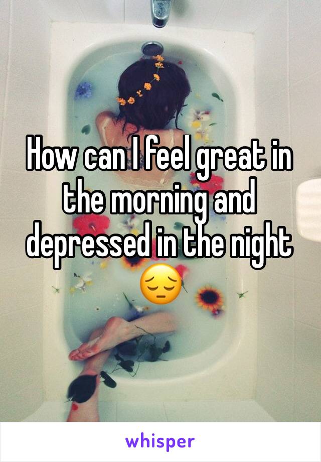 How can I feel great in the morning and depressed in the night 😔