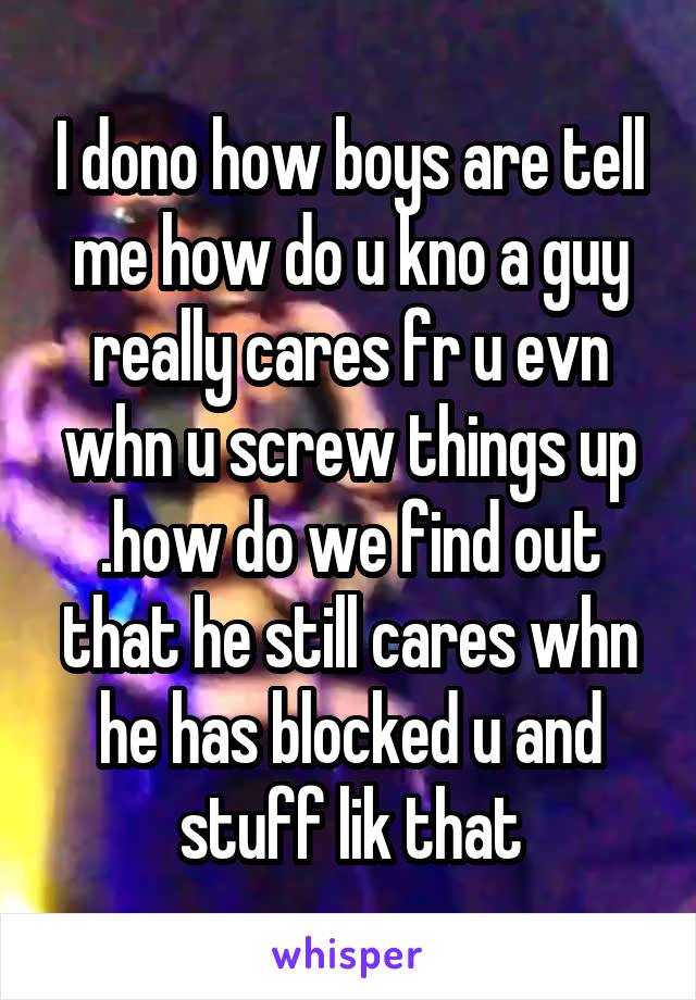 I dono how boys are tell me how do u kno a guy really cares fr u evn whn u screw things up .how do we find out that he still cares whn he has blocked u and stuff lik that